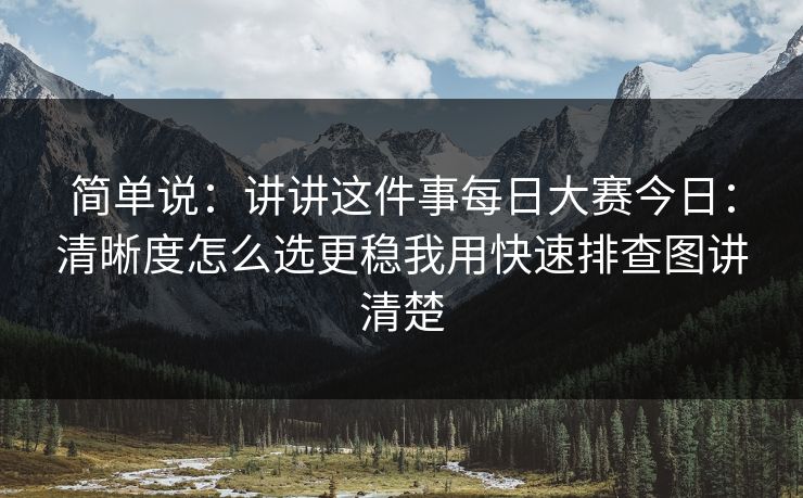 简单说：讲讲这件事每日大赛今日：清晰度怎么选更稳我用快速排查图讲清楚