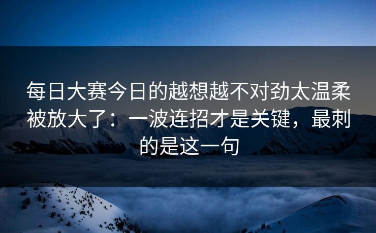 每日大赛今日的越想越不对劲太温柔被放大了：一波连招才是关键，最刺的是这一句