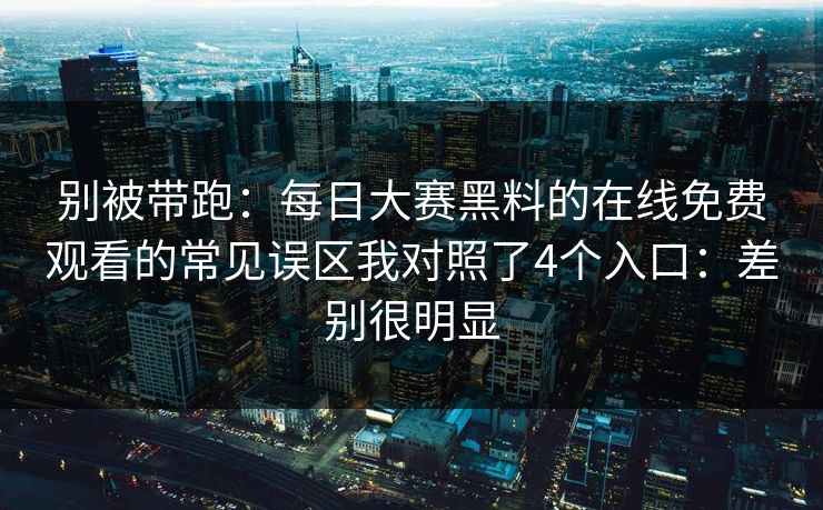 别被带跑：<strong>每日大赛</strong>黑料的在线免费观看的常见误区我对照了4个入口：差别很明显