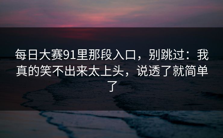 <strong>每日大赛</strong>91里那段入口，别跳过：我真的笑不出来太上头，说透了就简单了