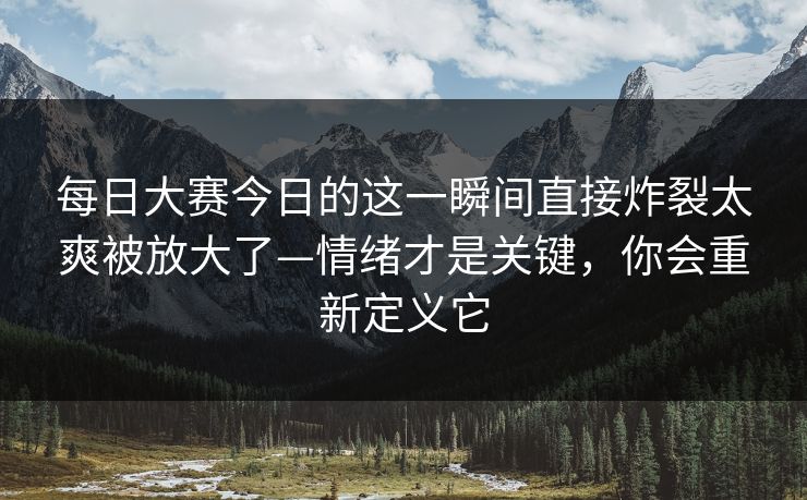 每日大赛今日的这一瞬间直接炸裂太爽被放大了—情绪才是关键，你会重新定义它