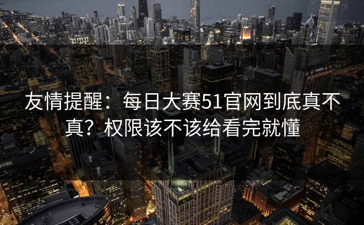 友情提醒：每日大赛51官网到底真不真？权限该不该给看完就懂