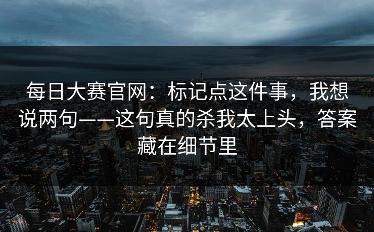 每日大赛官网：标记点这件事，我想说两句——这句真的杀我太上头，答案藏在细节里