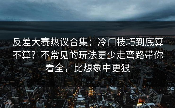 反差大赛热议合集：冷门技巧到底算不算？不常见的玩法更少走弯路带你看全，比想象中更狠