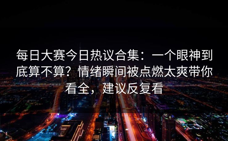 <strong>每日大赛</strong>今日热议合集：一个眼神到底算不算？情绪瞬间被点燃太爽带你看全，建议反复看