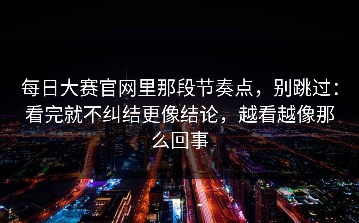 每日大赛官网里那段节奏点，别跳过：看完就不纠结更像结论，越看越像那么回事