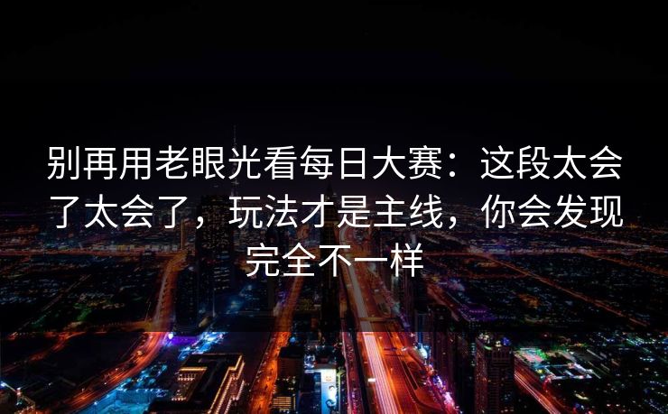 别再用老眼光看每日大赛：这段太会了太会了，玩法才是主线，你会发现完全不一样