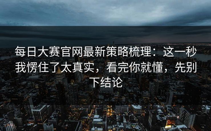 每日大赛官网最新策略梳理：这一秒我愣住了太真实，看完你就懂，先别下结论