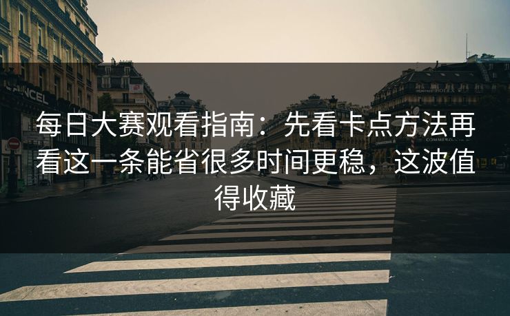 每日大赛观看指南：先看卡点方法再看这一条能省很多时间更稳，这波值得收藏