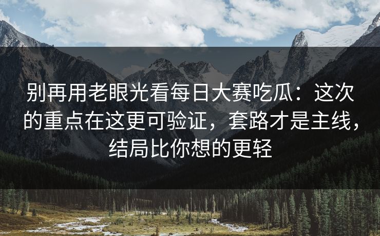 别再用老眼光看每日大赛吃瓜：这次的重点在这更可验证，套路才是主线，结局比你想的更轻