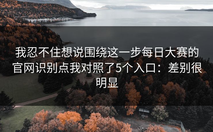 我忍不住想说围绕这一步每日大赛的官网识别点我对照了5个入口：差别很明显