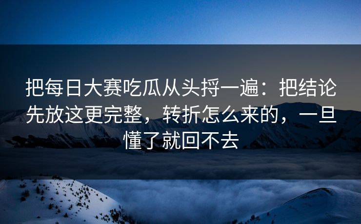 把每日大赛吃瓜从头捋一遍：把结论先放这更完整，转折怎么来的，一旦懂了就回不去