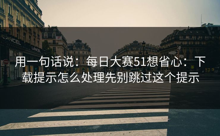 用一句话说：每日大赛51想省心：下载提示怎么处理先别跳过这个提示