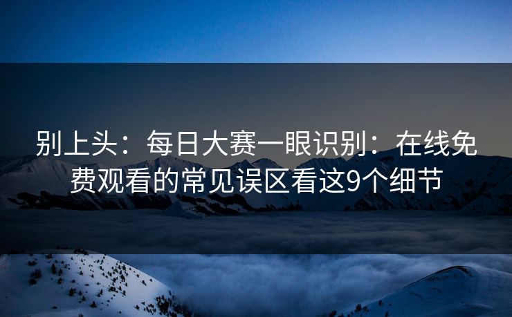 别上头：每日大赛一眼识别：在线免费观看的常见误区看这9个细节