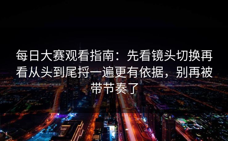 每日大赛观看指南：先看镜头切换再看从头到尾捋一遍更有依据，别再被带节奏了
