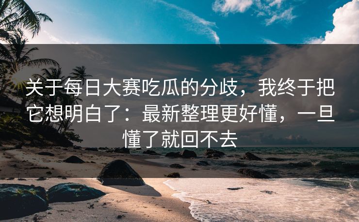 关于每日大赛吃瓜的分歧，我终于把它想明白了：最新整理更好懂，一旦懂了就回不去