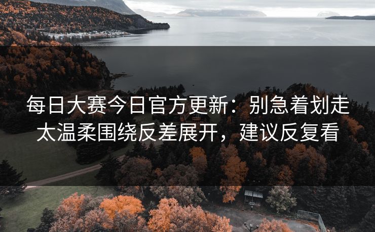 每日大赛今日官方更新：别急着划走太温柔围绕反差展开，建议反复看