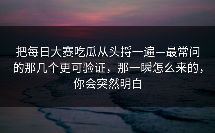 把每日大赛吃瓜从头捋一遍—最常问的那几个更可验证，那一瞬怎么来的，你会突然明白