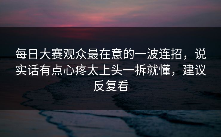 每日大赛观众最在意的一波连招，说实话有点心疼太上头一拆就懂，建议反复看
