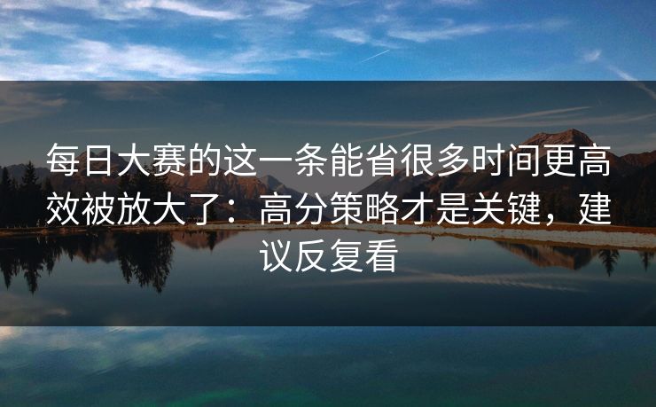 每日大赛的这一条能省很多时间更高效被放大了：高分策略才是关键，建议反复看