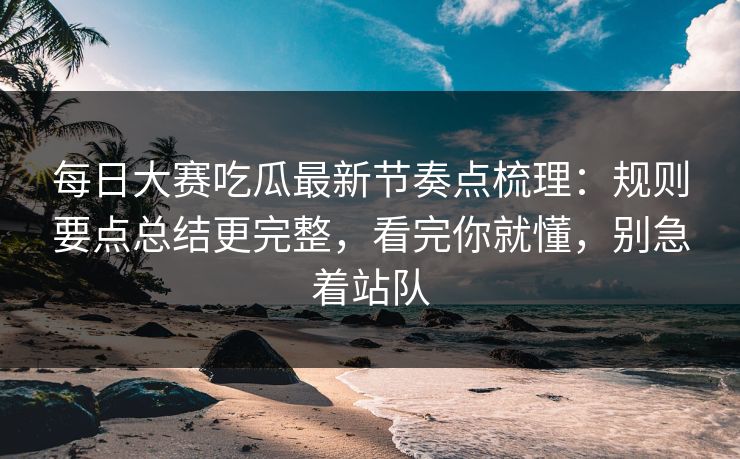 每日大赛吃瓜最新节奏点梳理：规则要点总结更完整，看完你就懂，别急着站队