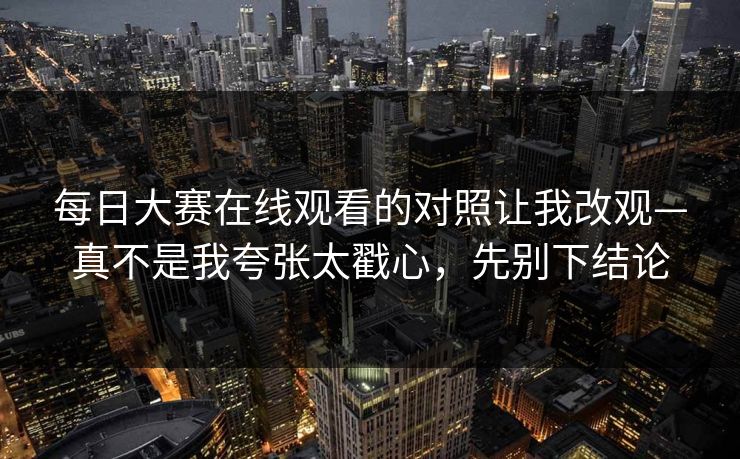 每日大赛在线观看的对照让我改观—真不是我夸张太戳心，先别下结论