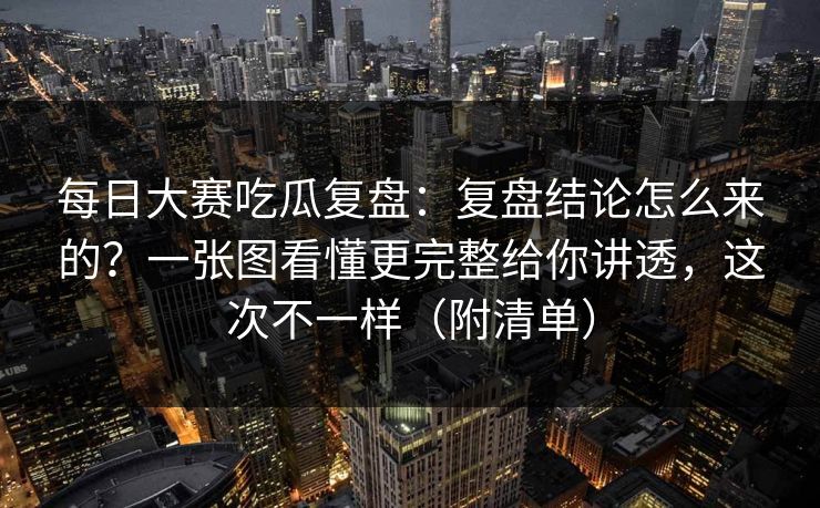 每日大赛吃瓜复盘：复盘结论怎么来的？一张图看懂更完整给你讲透，这次不一样（附清单）
