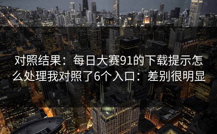 对照结果：每日大赛91的下载提示怎么处理我对照了6个入口：差别很明显