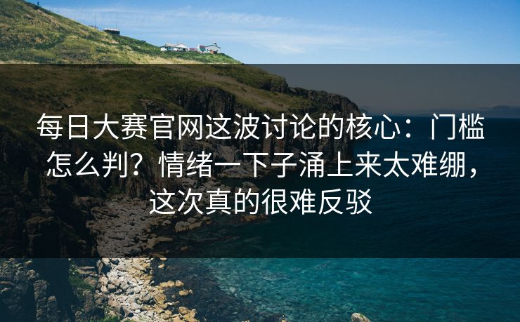 每日大赛官网这波讨论的核心：门槛怎么判？情绪一下子涌上来太难绷，这次真的很难反驳
