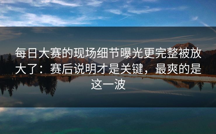 每日大赛的现场细节曝光更完整被放大了：赛后说明才是关键，最爽的是这一波
