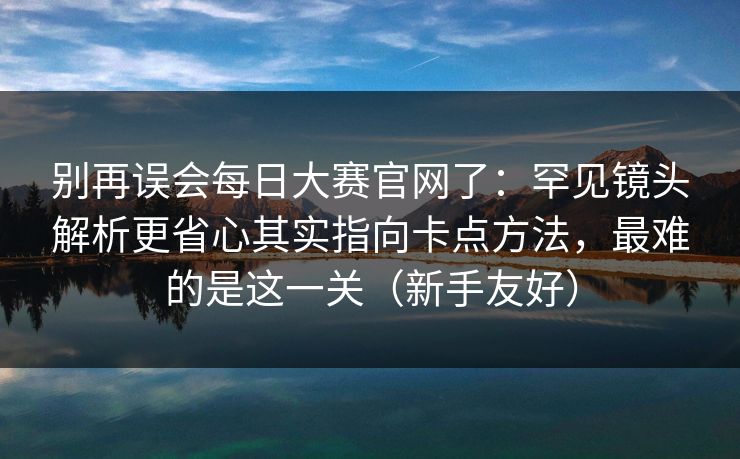 别再误会每日大赛官网了:罕见镜头解析更省心其实指向卡点方法,最难的是这一关(新手友好) 别再误会每日大赛官网了:罕见镜头解析更省心其实指向卡点方法,最难的是这一关(新手友好)