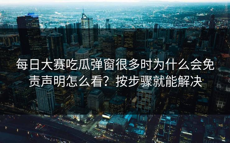 每日大赛吃瓜弹窗很多时为什么会免责声明怎么看？按步骤就能解决