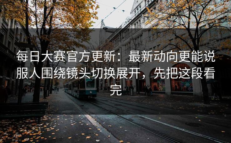 <strong>每日大赛</strong>官方更新：最新动向更能说服人围绕镜头切换展开，先把这段看完