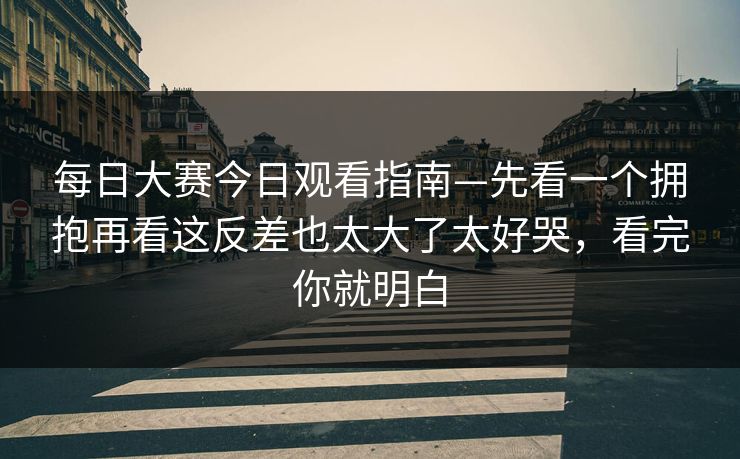 每日大赛今日观看指南—先看一个拥抱再看这反差也太大了太好哭，看完你就明白
