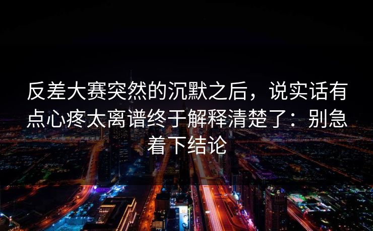 反差大赛突然的沉默之后，说实话有点心疼太离谱终于解释清楚了：别急着下结论