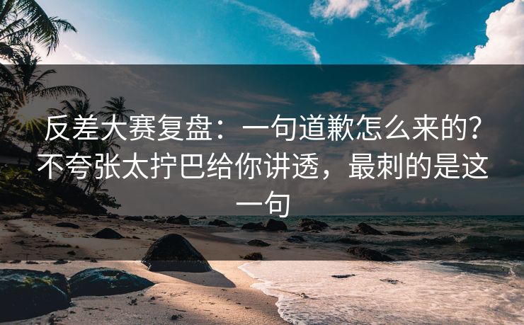 反差大赛复盘：一句道歉怎么来的？不夸张太拧巴给你讲透，最刺的是这一句