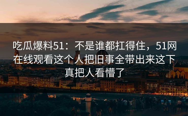 吃瓜爆料51：不是谁都扛得住，51网在线观看这个人把旧事全带出来这下真把人看懵了