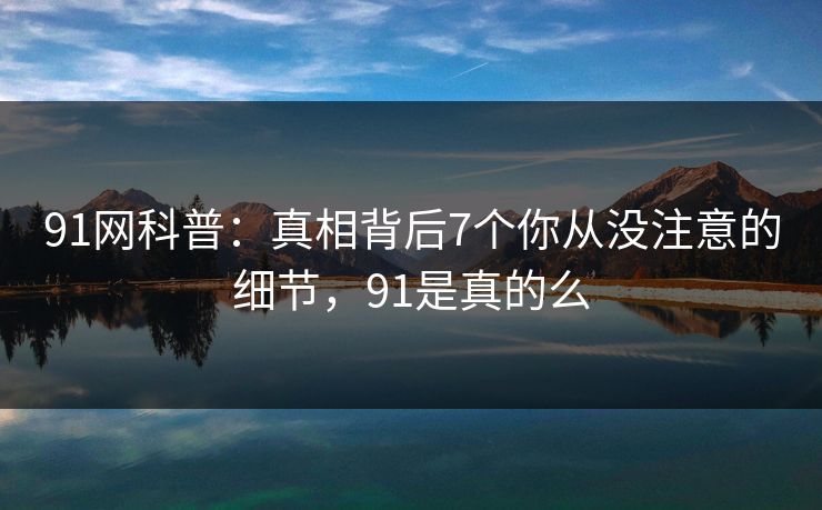 91网科普：真相背后7个你从没注意的细节，91是真的么