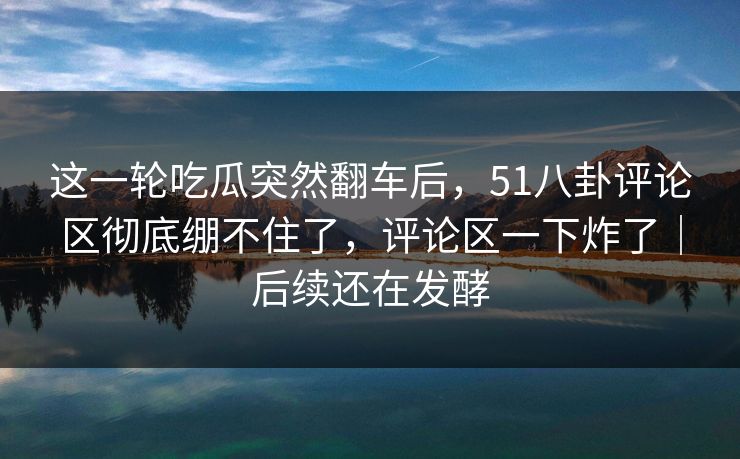 这一轮吃瓜突然翻车后，51八卦评论区彻底绷不住了，评论区一下炸了｜后续还在发酵