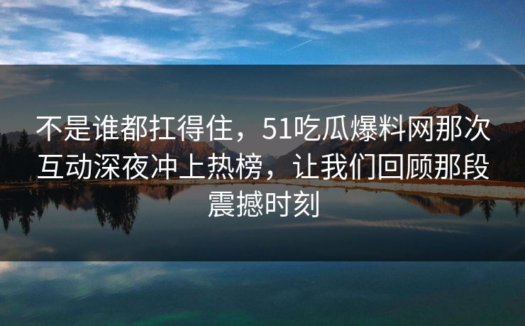 不是谁都扛得住，51吃瓜爆料网那次互动深夜冲上热榜，让我们回顾那段震撼时刻